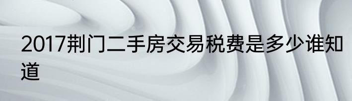 2017荆门二手房交易税费是多少谁知道