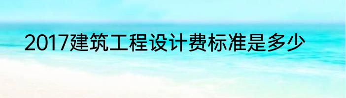 2017建筑工程设计费标准是多少