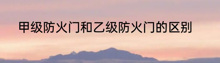 甲级防火门和乙级防火门的区别