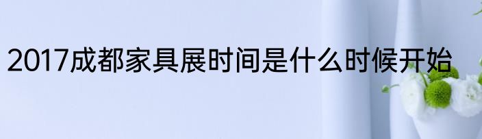 2017成都家具展时间是什么时候开始