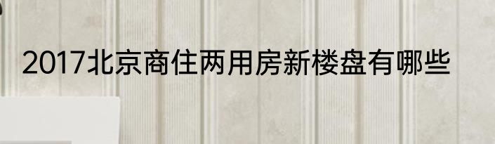 2017北京商住两用房新楼盘有哪些