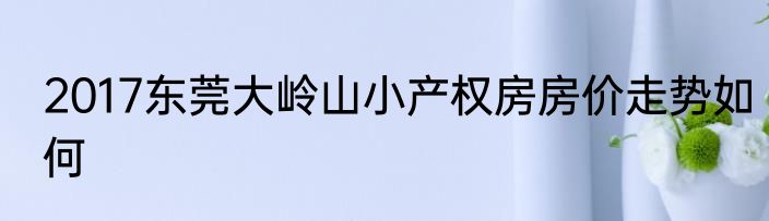 2017东莞大岭山小产权房房价走势如何