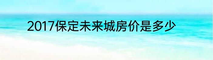 2017保定未来城房价是多少