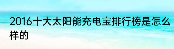 2016十大太阳能充电宝排行榜是怎么样的