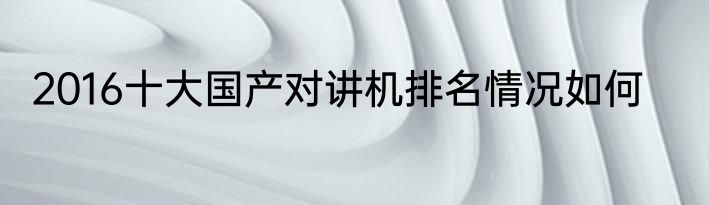2016十大国产对讲机排名情况如何