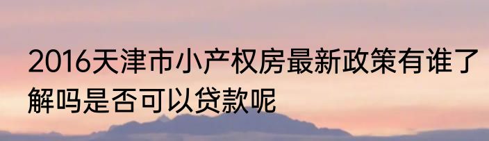 2016天津市小产权房最新政策有谁了解吗是否可以贷款呢