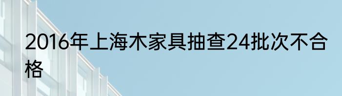 2016年上海木家具抽查24批次不合格