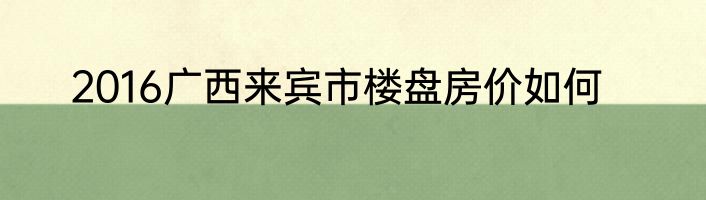 2016广西来宾市楼盘房价如何