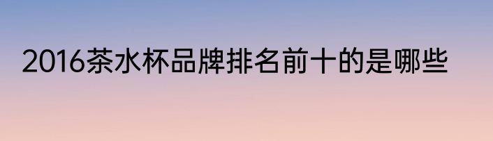 2016茶水杯品牌排名前十的是哪些
