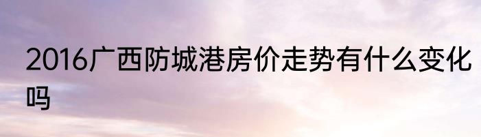 2016广西防城港房价走势有什么变化吗