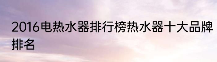 2016电热水器排行榜热水器十大品牌排名