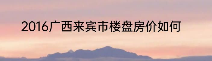 2016广西来宾市楼盘房价如何