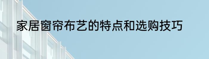 家居窗帘布艺的特点和选购技巧