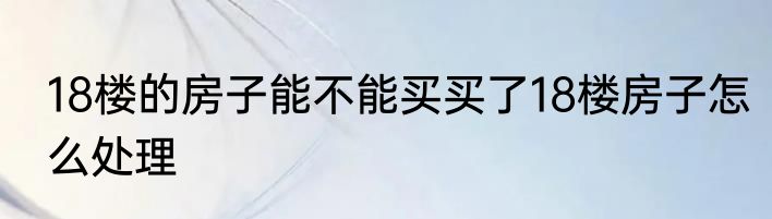 18楼的房子能不能买买了18楼房子怎么处理