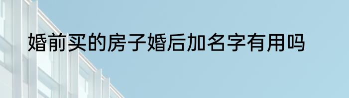 婚前买的房子婚后加名字有用吗