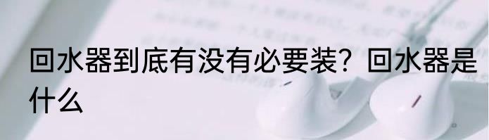 回水器到底有没有必要装？回水器是什么