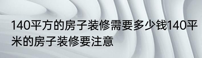 140平方的房子装修需要多少钱140平米的房子装修要注意