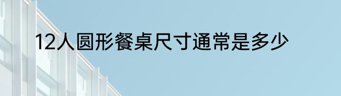 12人圆形餐桌尺寸通常是多少