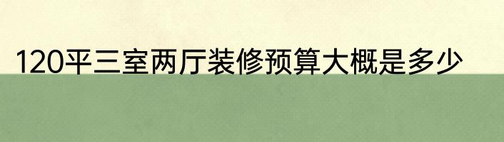 120平三室两厅装修预算大概是多少