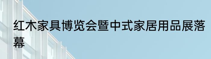 红木家具博览会暨中式家居用品展落幕
