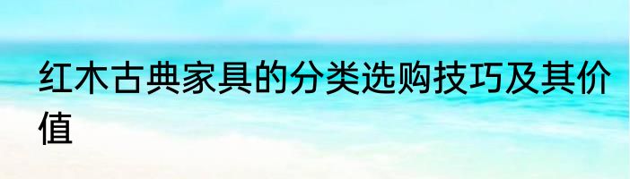 红木古典家具的分类选购技巧及其价值