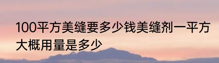 100平方美缝要多少钱美缝剂一平方大概用量是多少