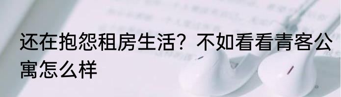 还在抱怨租房生活？不如看看青客公寓怎么样