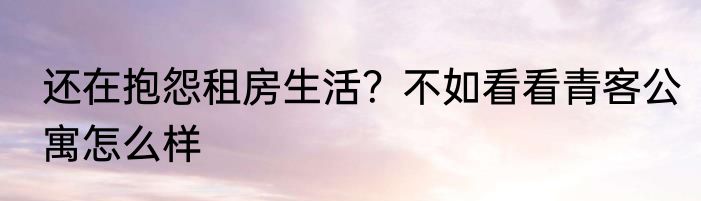 还在抱怨租房生活？不如看看青客公寓怎么样