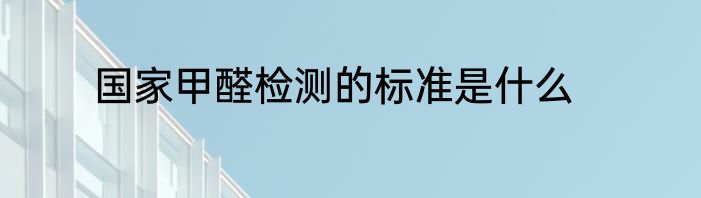 国家甲醛检测的标准是什么
