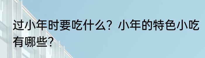 过小年时要吃什么？小年的特色小吃有哪些？