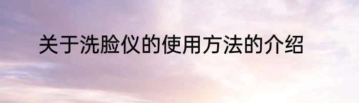 关于洗脸仪的使用方法的介绍