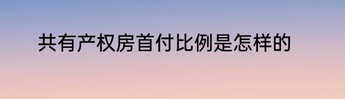 共有产权房首付比例是怎样的