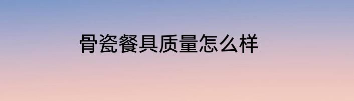 骨瓷餐具质量怎么样