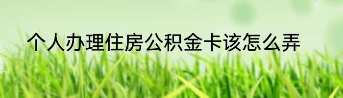 个人办理住房公积金卡该怎么弄