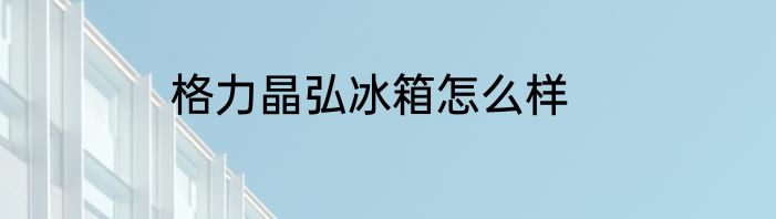 格力晶弘冰箱怎么样