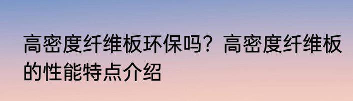 高密度纤维板环保吗？高密度纤维板的性能特点介绍