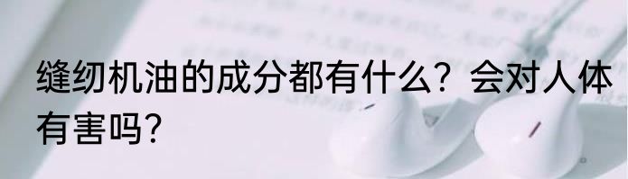 缝纫机油的成分都有什么？会对人体有害吗？