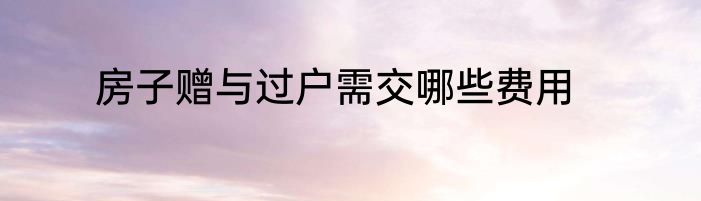 房子赠与过户需交哪些费用