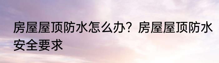 房屋屋顶防水怎么办？房屋屋顶防水安全要求