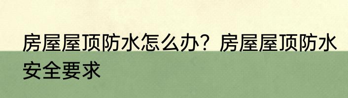 房屋屋顶防水怎么办？房屋屋顶防水安全要求