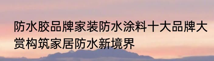 防水胶品牌家装防水涂料十大品牌大赏构筑家居防水新境界