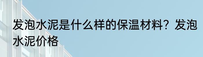 发泡水泥是什么样的保温材料？发泡水泥价格