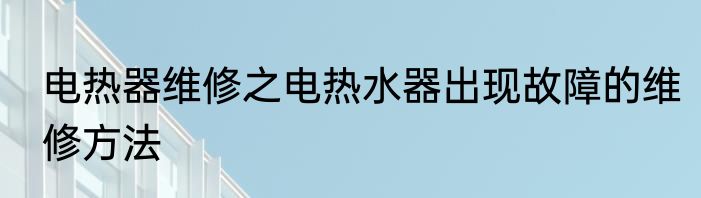 电热器维修之电热水器出现故障的维修方法
