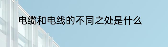 电缆和电线的不同之处是什么