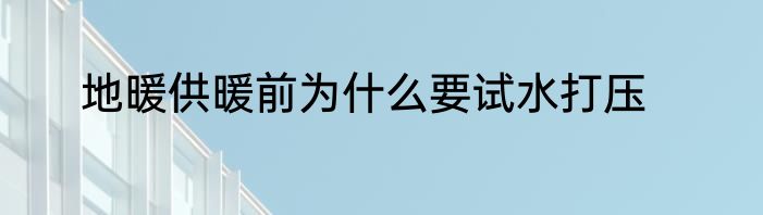 地暖供暖前为什么要试水打压