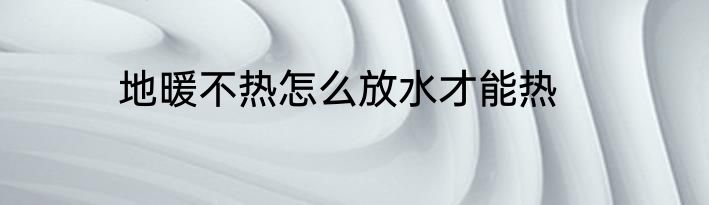 地暖不热怎么放水才能热