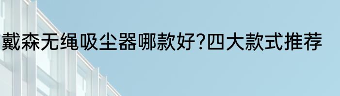 戴森无绳吸尘器哪款好?四大款式推荐