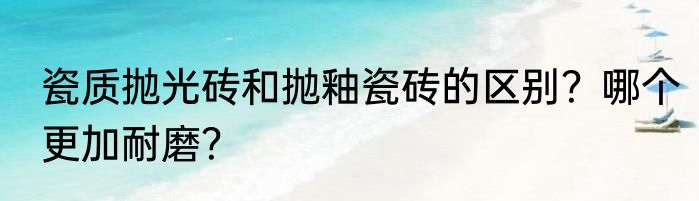 瓷质抛光砖和抛釉瓷砖的区别？哪个更加耐磨？