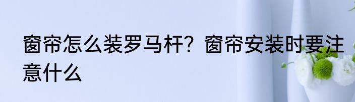 窗帘怎么装罗马杆？窗帘安装时要注意什么