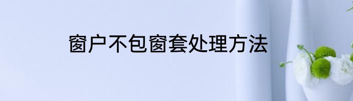 窗户不包窗套处理方法